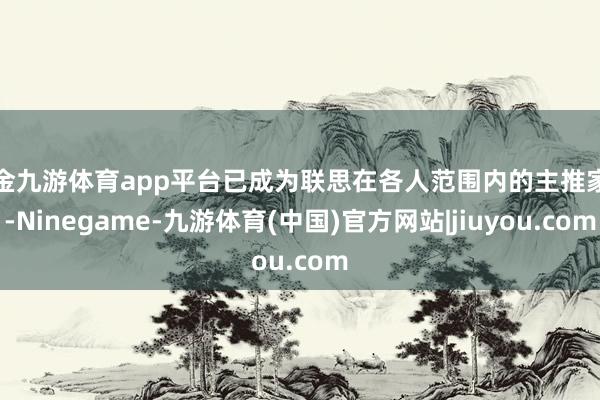现金九游体育app平台已成为联思在各人范围内的主推家具-Ninegame-九游体育(中国)官方网站|jiuyou.com