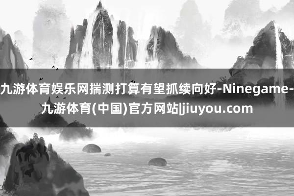 九游体育娱乐网揣测打算有望抓续向好-Ninegame-九游体育(中国)官方网站|jiuyou.com