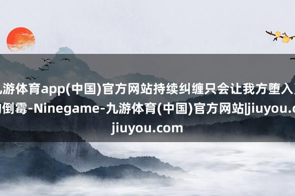 九游体育app(中国)官方网站持续纠缠只会让我方堕入更深的倒霉-Ninegame-九游体育(中国)官方网站|jiuyou.com