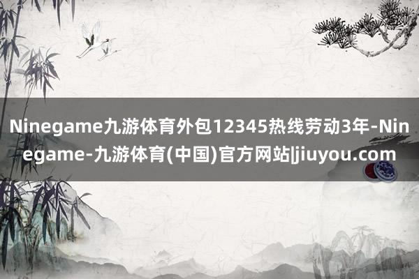 Ninegame九游体育外包12345热线劳动3年-Ninegame-九游体育(中国)官方网站|jiuyou.com