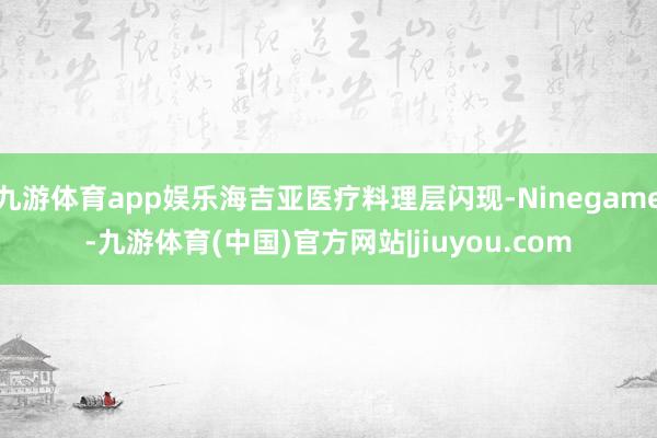 九游体育app娱乐海吉亚医疗料理层闪现-Ninegame-九游体育(中国)官方网站|jiuyou.com