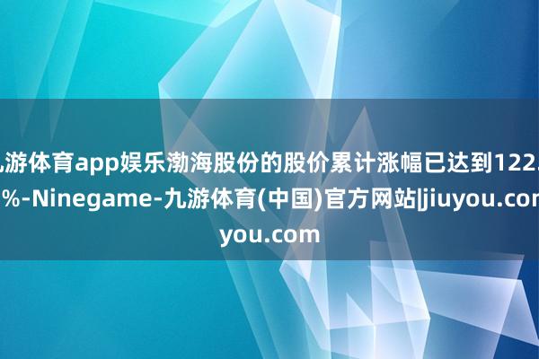 九游体育app娱乐渤海股份的股价累计涨幅已达到122.83%-Ninegame-九游体育(中国)官方网站|jiuyou.com