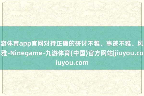 九游体育app官网对持正确的研讨不雅、事迹不雅、风险不雅-Ninegame-九游体育(中国)官方网站|jiuyou.com