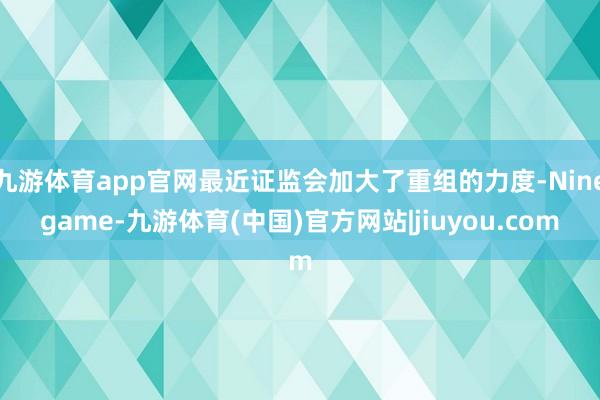 九游体育app官网最近证监会加大了重组的力度-Ninegame-九游体育(中国)官方网站|jiuyou.com
