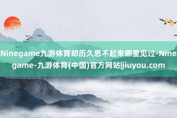 Ninegame九游体育却历久思不起来哪里见过-Ninegame-九游体育(中国)官方网站|jiuyou.com