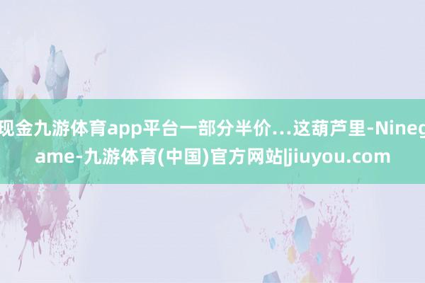现金九游体育app平台一部分半价…这葫芦里-Ninegame-九游体育(中国)官方网站|jiuyou.com