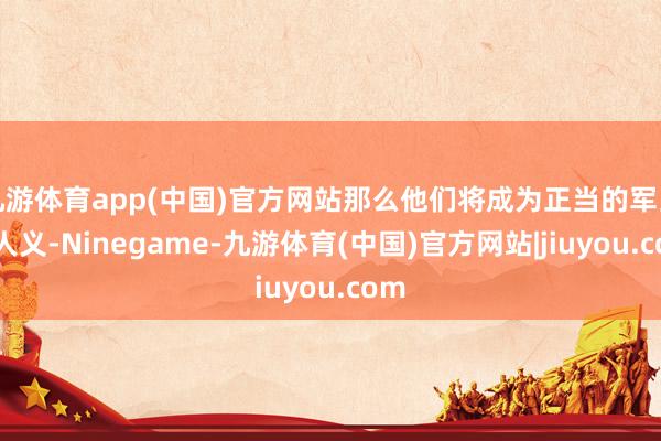 九游体育app(中国)官方网站那么他们将成为正当的军当事人义-Ninegame-九游体育(中国)官方网站|jiuyou.com