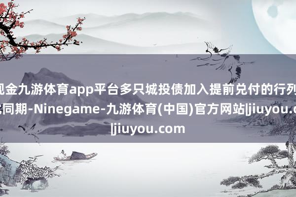 现金九游体育app平台多只城投债加入提前兑付的行列；与此同期-Ninegame-九游体育(中国)官方网站|jiuyou.com