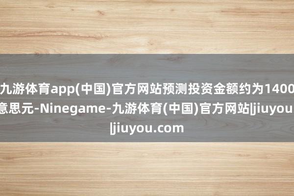 九游体育app(中国)官方网站预测投资金额约为1400万好意思元-Ninegame-九游体育(中国)官方网站|jiuyou.com