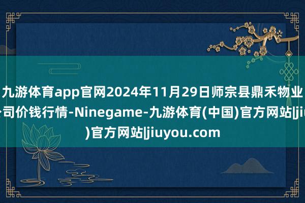 九游体育app官网2024年11月29日师宗县鼎禾物业做事有限公司价钱行情-Ninegame-九游体育(中国)官方网站|jiuyou.com