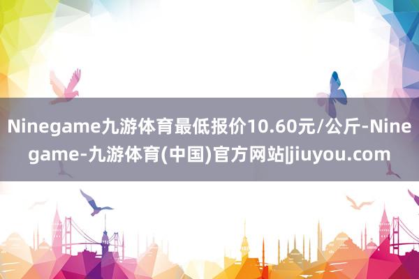 Ninegame九游体育最低报价10.60元/公斤-Ninegame-九游体育(中国)官方网站|jiuyou.com