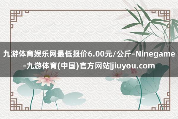 九游体育娱乐网最低报价6.00元/公斤-Ninegame-九游体育(中国)官方网站|jiuyou.com