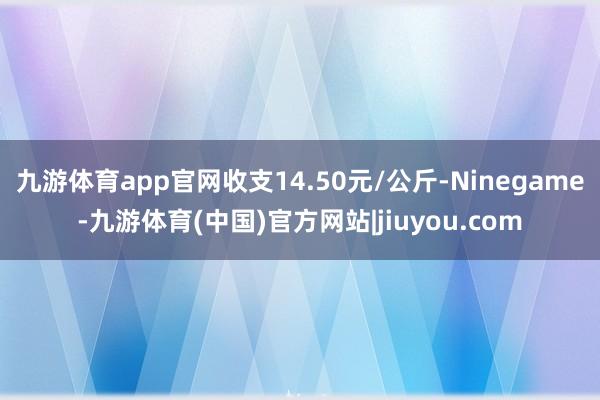 九游体育app官网收支14.50元/公斤-Ninegame-九游体育(中国)官方网站|jiuyou.com