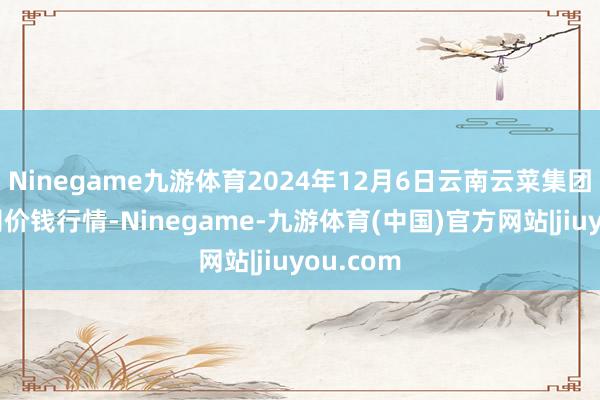 Ninegame九游体育2024年12月6日云南云菜集团有限公司价钱行情-Ninegame-九游体育(中国)官方网站|jiuyou.com