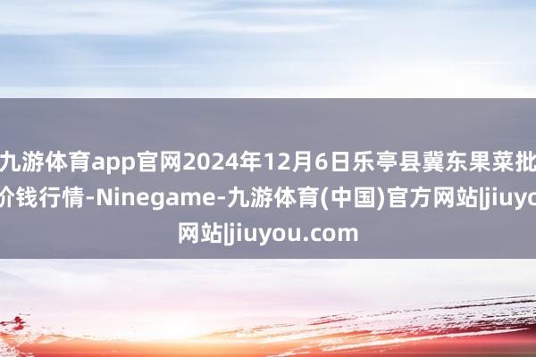 九游体育app官网2024年12月6日乐亭县冀东果菜批发市集价钱行情-Ninegame-九游体育(中国)官方网站|jiuyou.com
