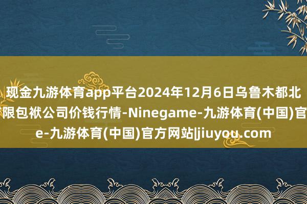 现金九游体育app平台2024年12月6日乌鲁木都北园春果业推测不停有限包袱公司价钱行情-Ninegame-九游体育(中国)官方网站|jiuyou.com