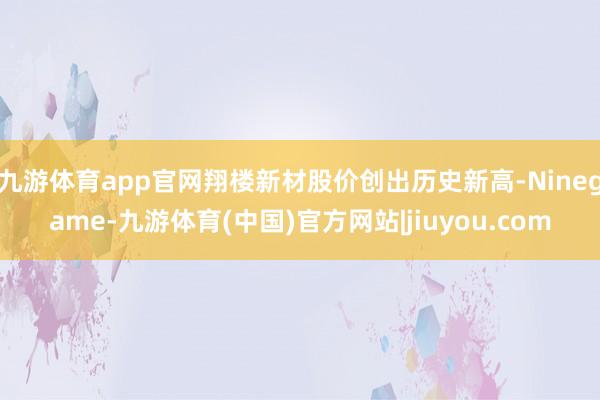 九游体育app官网翔楼新材股价创出历史新高-Ninegame-九游体育(中国)官方网站|jiuyou.com