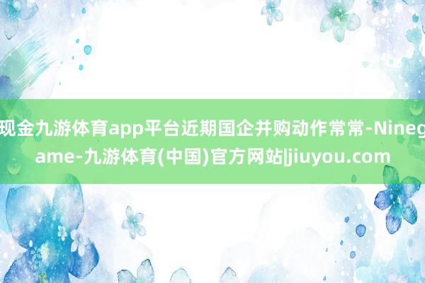 现金九游体育app平台近期国企并购动作常常-Ninegame-九游体育(中国)官方网站|jiuyou.com