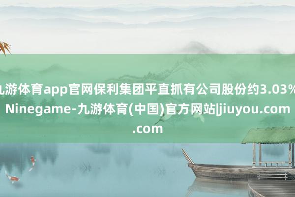 九游体育app官网保利集团平直抓有公司股份约3.03%-Ninegame-九游体育(中国)官方网站|jiuyou.com