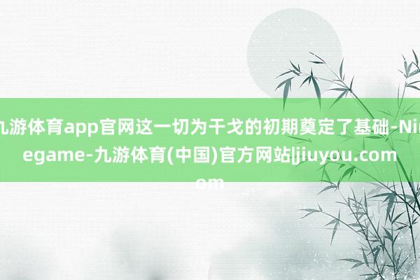 九游体育app官网这一切为干戈的初期奠定了基础-Ninegame-九游体育(中国)官方网站|jiuyou.com