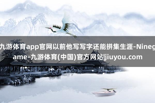 九游体育app官网以前他写写字还能拼集生涯-Ninegame-九游体育(中国)官方网站|jiuyou.com