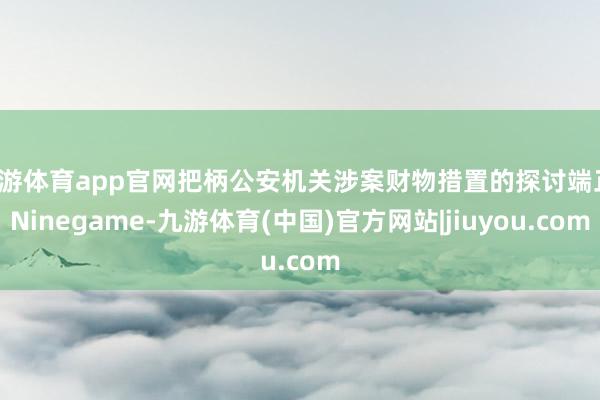 九游体育app官网把柄公安机关涉案财物措置的探讨端正-Ninegame-九游体育(中国)官方网站|jiuyou.com