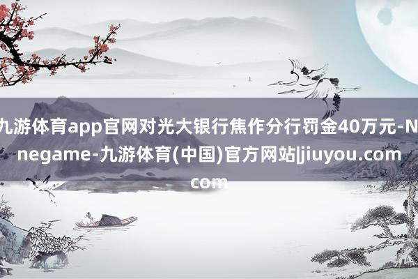九游体育app官网对光大银行焦作分行罚金40万元-Ninegame-九游体育(中国)官方网站|jiuyou.com