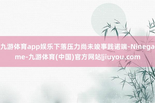 九游体育app娱乐下落压力尚未竣事践诺端-Ninegame-九游体育(中国)官方网站|jiuyou.com