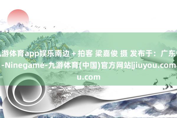 九游体育app娱乐南边＋拍客 梁嘉俊 摄 发布于：广东省-Ninegame-九游体育(中国)官方网站|jiuyou.com