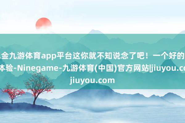 现金九游体育app平台这你就不知说念了吧!一个好的用户体验-Ninegame-九游体育(中国)官方网站|jiuyou.com