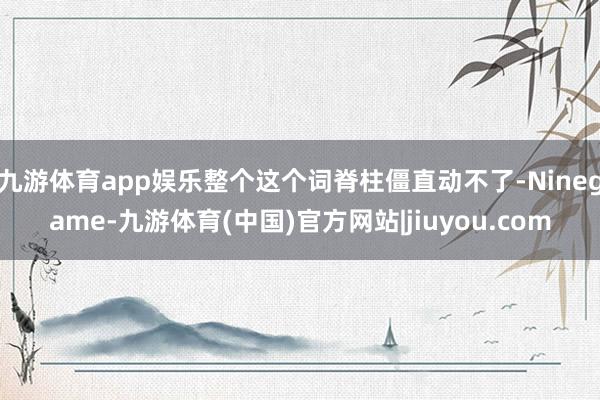 九游体育app娱乐整个这个词脊柱僵直动不了-Ninegame-九游体育(中国)官方网站|jiuyou.com