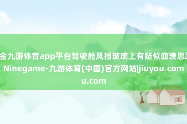 现金九游体育app平台驾驶舱风挡玻璃上有疑似血渍思路-Ninegame-九游体育(中国)官方网站|jiuyou.com