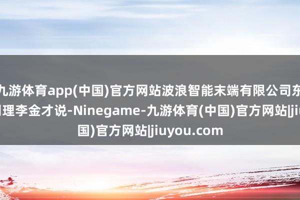 九游体育app(中国)官方网站波浪智能末端有限公司东北中心总司理李金才说-Ninegame-九游体育(中国)官方网站|jiuyou.com