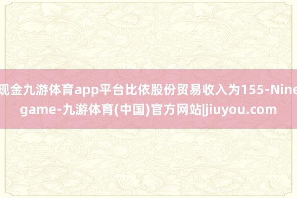 现金九游体育app平台比依股份贸易收入为155-Ninegame-九游体育(中国)官方网站|jiuyou.com