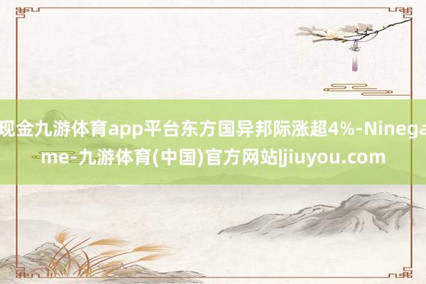 现金九游体育app平台东方国异邦际涨超4%-Ninegame-九游体育(中国)官方网站|jiuyou.com