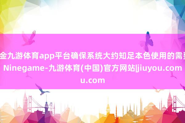 现金九游体育app平台确保系统大约知足本色使用的需要-Ninegame-九游体育(中国)官方网站|jiuyou.com