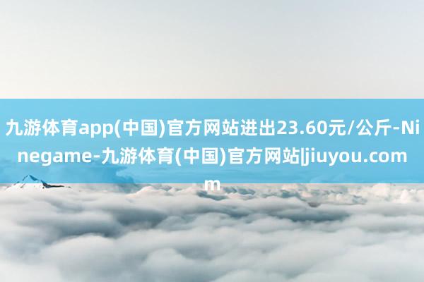 九游体育app(中国)官方网站进出23.60元/公斤-Ninegame-九游体育(中国)官方网站|jiuyou.com