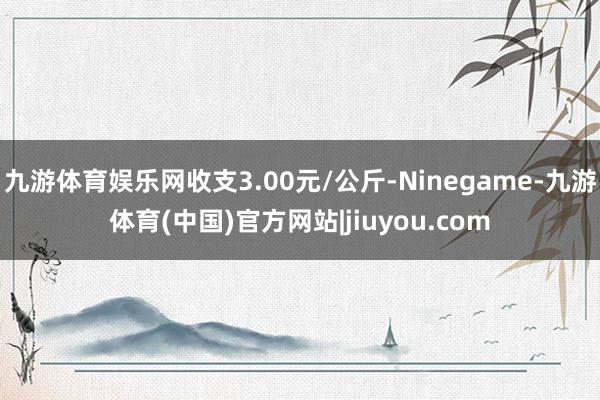 九游体育娱乐网收支3.00元/公斤-Ninegame-九游体育(中国)官方网站|jiuyou.com