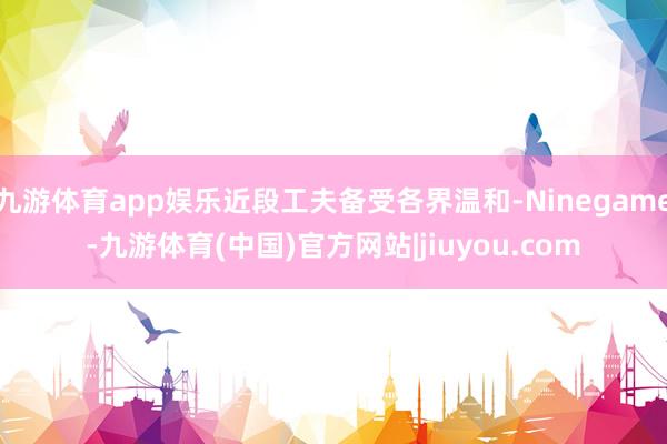 九游体育app娱乐近段工夫备受各界温和-Ninegame-九游体育(中国)官方网站|jiuyou.com