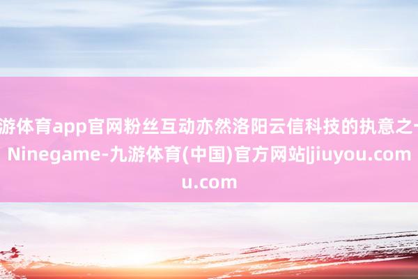 九游体育app官网粉丝互动亦然洛阳云信科技的执意之一-Ninegame-九游体育(中国)官方网站|jiuyou.com