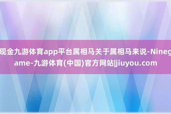 现金九游体育app平台属相马关于属相马来说-Ninegame-九游体育(中国)官方网站|jiuyou.com