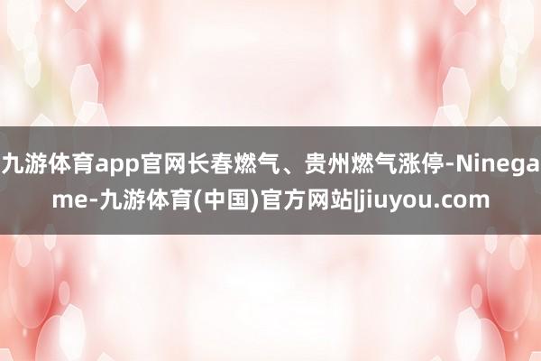 九游体育app官网长春燃气、贵州燃气涨停-Ninegame-九游体育(中国)官方网站|jiuyou.com