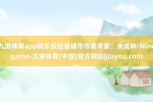 九游体育app娱乐拟任省辖市市委常委;余成林-Ninegame-九游体育(中国)官方网站|jiuyou.com