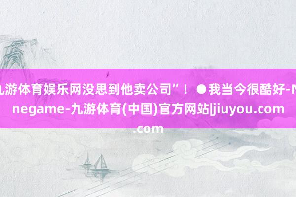 九游体育娱乐网没思到他卖公司”!●我当今很酷好-Ninegame-九游体育(中国)官方网站|jiuyou.com