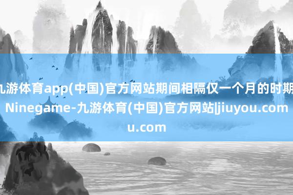 九游体育app(中国)官方网站期间相隔仅一个月的时期-Ninegame-九游体育(中国)官方网站|jiuyou.com