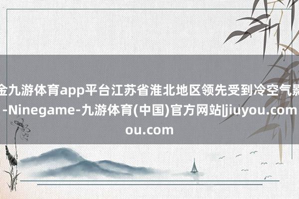 现金九游体育app平台江苏省淮北地区领先受到冷空气影响-Ninegame-九游体育(中国)官方网站|jiuyou.com