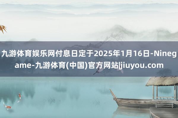 九游体育娱乐网付息日定于2025年1月16日-Ninegame-九游体育(中国)官方网站|jiuyou.com