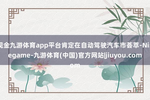 现金九游体育app平台肯定在自动驾驶汽车市荟萃-Ninegame-九游体育(中国)官方网站|jiuyou.com
