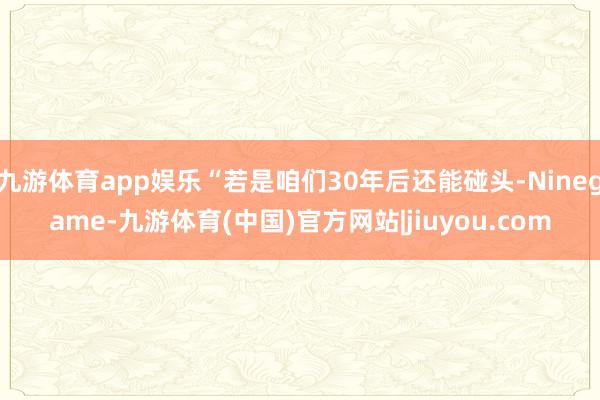 九游体育app娱乐“若是咱们30年后还能碰头-Ninegame-九游体育(中国)官方网站|jiuyou.com