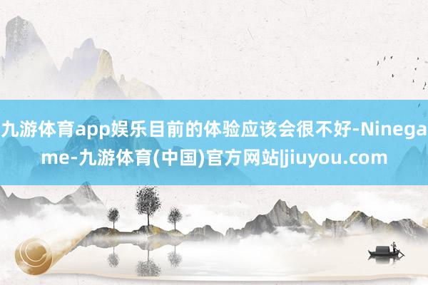 九游体育app娱乐目前的体验应该会很不好-Ninegame-九游体育(中国)官方网站|jiuyou.com